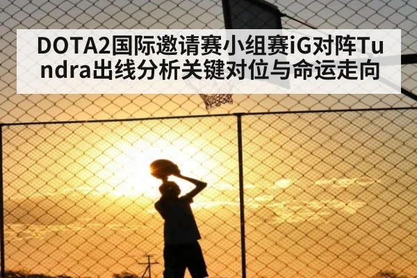 DOTA2国际邀请赛小组赛iG对阵Tundra出线分析关键对位与命运走向